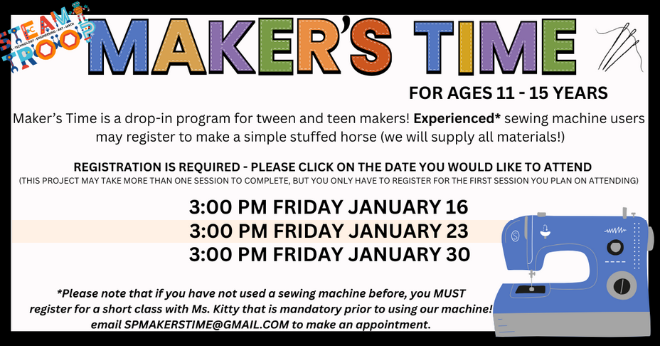 Makers Time In-Person, ages 12 - 15: sewing. Fridays at 3:00 PM, January 16, 12, 30. If you have not used a sewing machine before, you must take a short class before using our machine! Email SPMAKERSTIME@GMAIL.COM to make an appointment.